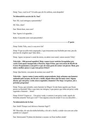 Simp: Taco, você ta ai!? Ué acho que ele foi embora, nem despediu!

No laboratório secreto do Sr. San!

San: HJ, você entregou o presentinho?

HJ: Sim, claro!

San: Muito bem, meu caro!

San: Agora é só aguardar…

Kako: Concordo com você parceirinho!

—————————————————————————————- 2ª parte

Simp: Então Toby, esse é o seu novo lar!

Simp: O que eu acho mais engraçado, é que trouxeram esse bichinho pro mar, pra ele
precisar de oxigênio aqui! Que ideia…

Simp: Agora vai passar o canal da sereia, eu adoro esse canal, vamos assistir Toby!

Televisão – Olá pessoal aquático! Hoje vamos trazer notícias fresquinhas pra
vocês! Está quase inaugurada a Pizzaria Algas Fritas, que será atrás do Recife de
Coral. Perguntamos a um polvo o que ele mais gosta de comer em pizzas: Bom, pra
mim a melhor pizza é a que tem peixes fritos!!

Simp: Que horror, vou parar de assinar esse canal! D=

Televisão – Agora vamos à uma notícia surpreendente, hoje achamos um hamster
andando pelo oceano, ele foi até o Ateliê, depois disso não foi mais visto! Alguns
dizem, que um peixe verde estava seguindo o hamster! Por hoje é só peixes, até o
próximo programa!

Simp: Nossa, que estranho, outro hamster no Migux! Já não basta aqueles que ficam
presos no Karaokê! Mas o que mais me intrigou, é que parece que tinha um peixe verde
seguindo o hamster… hmm!

Simp: Eiiiiiii!! Espera ai… Um peixe verde, o carteiro é um peixe verde, aquele da
bolsinha amarela! Será que é ele?? Tem alguma coisa de errado! E eu vou descobrir…

No laboratório do Sr.San

San: Inútil! Porque você deixou o hamster fugir??

HJ: Desculpe, ele saiu da minha bolsinha, e foi até o Ateliê, e ainda veio com um colar
quando eu o peguei!

San: Interessante! O plano de dominar o oceano vai ficar melhor ainda!
 