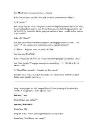 San: Mande trazer mais encomendas… 3ª parte

Kako: San, até agora você não disse qual seu plano ‘para dominar o Migux’!

HJ: É mesmo ‘-‘

San: Okay! Digo pra vocês. Meu plano foi baseado naqueles hamsters da Voz do Polvo,
fiquei os olhando até que tive uma dúvida: Será que esses bichinhos podem fazer algo
de ‘bom’?? Pra tirar minha dúvida, pesquisei na internet sobre esses bichinhos, e sabem
o que eu achei?

Kako e HJ: O que??

San: Eles são especialistas em fuchiqueirice, adoram pegar as coisas e roer… Tem
mais!! *-* Eles adoram cavar plataformas para se esconder embaixo!

HJ: Huum… Acho que eu sei seu plano!! HOHO’

San: Correção: PLANOS!

Kako: Vou deduzir um: Você vai colocar os hamster pra pegar os colares da sereia?

San: Claro que não! Vou pegar e estragar coisas do Simp… EU ODEIO AQUELE
PEIXE! Hunf’

HJ: Nossa! Bem pensando… Mas não são dois planos?

San: São sim, o outro é mais perverso ainda! Eles adoram cavar plataformas, não?
Então, preste atenção, eles vão cav…

~~~~~~~~~~~~~~~~~~~~~~~~~~~~~~~~~~~~~~~~~~~~~~~~~~~~~~~~~~~~~~~~~
~~~~~~~~~~~~~~~

Simp: Acho que preciso falar isso pra alguém! Não vou conseguir desvendar isso
sozinho. Vou ligar para o Water e para o Taco!

Telefone, Taco-

Simp: O Taco nãão atende! ‘-‘

Telefone, Waterflash-

Waterflash: Alô!

Simp: Hi Water! Preciso de uma grande ajuda sua, my friend!!

Waterflash: Claro! O que você precisa??
 