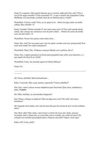 Simp: É o seguinte: Sabe aquele hamster que te mostrei, dado pelo San, neh!? Pois é,
isso já foi mega estranho! E hoje assistindo TV, vi que o carteiro da companhia Cartas
Molhadas, foi encontrado correndo atrás de um Hamster para o Ateliê!

Waterflash: O peixe verde? Siim, eu sei quem é ele – direto ele joga cartas na minha
cabeça. Que estranho =S

Simp: Estranho? Muiito estranho! E tem mais outra coisa: O Taco está sumido desde
ontem, não consigo me comunicar com ele pelo celular… Ontem ele sumiu da minha
casa sem dar tchau! =S

Waterflash: Nossa! Isso parece estar muito sério…

Simp: Sim, está! Por isso quero que você me ajude a acabar com isso, porque pode ficar
mais sério ainda! Por onde começamos?

Waterflash: Okay! Hm.. Podemos começar falando com a polícia, não é?

Simp: Sim, e depois passamos na Sereia para perguntar mais sobre esses hamsters, e o
que aquele foi fazer lá no Ateliê!

Waterflash: Certo, me encontre agora na Galeria Maluca!

Simp: Fui…

~~~~~~~~~~~~~~~~~~~~~~~~~~~~~~~~~~~~~~~~~~~~~~~~~~~~~~~~~~~~~~~~~
~~~~~~~

HJ: Nossa, chefinho! Ideia deslumbrante…

Kako: Concordo. Mas o que estamos esperando? Vamos trabalhar!!

San: Sim, vamos colocar nossas nadadeiras para funcionar! Quer dizer, nadadeiras e
patas. 4ª parte

HJ: Olha, chefinho, as encomendas chegaram!!

San: Ótimo, coloque no depósito! Mas me diga uma coisa? De onde vêm tantos
bichinhos?

HJ: Segundo meus dados, eles vêm de uma ilha que fica acima de nós! Lá tem milhares
deles!

San: Bom saber! Mas então, vamos fazer o roteiro de nossa arte: Kako, procure
investigar onde o Simp está, se a casa dele estiver sozinha, me venha me dizer! HJ,
coloque essa cartinha que preparei para o Simp na casa dele! Espero vocês aqui!

Kako e HJ: Certo, chefe!
 