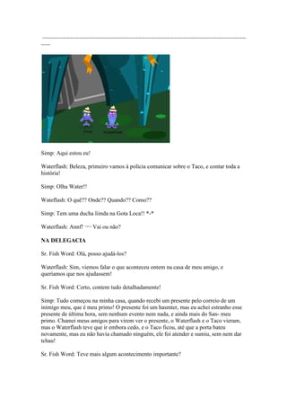 ~~~~~~~~~~~~~~~~~~~~~~~~~~~~~~~~~~~~~~~~~~~~~~~~~~~~~~~~~~~~~~~~~
~~~




Simp: Aqui estou eu!

Waterflash: Beleza, primeiro vamos à polícia comunicar sobre o Taco, e contar toda a
história!

Simp: Olha Water!!

Wateflash: O quê?? Onde?? Quando?? Como??

Simp: Tem uma ducha liinda na Gota Loca!! *-*

Waterflash: Annf! ¬¬ Vai ou não?

NA DELEGACIA

Sr. Fish Word: Olá, posso ajudá-los?

Waterflash: Sim, viemos falar o que aconteceu ontem na casa de meu amigo, e
queríamos que nos ajudassem!

Sr. Fish Word: Certo, contem tudo detalhadamente!

Simp: Tudo começou na minha casa, quando recebi um presente pelo correio de um
inimigo meu, que é meu primo! O presente foi um hasmter, mas eu achei estranho esse
presente de última hora, sem nenhum evento nem nada, e ainda mais do San- meu
primo. Chamei meus amigos para virem ver o presente, o Waterflash e o Taco vieram,
mas o Waterflash teve que ir embora cedo, e o Taco ficou, até que a porta bateu
novamente, mas eu não havia chamado ninguém, ele foi atender e sumiu, sem nem dar
tchau!

Sr. Fish Word: Teve mais algum acontecimento importante?
 