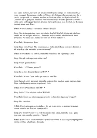 suas idéias malucas, veio com um estudo dizendo como chegar aos outros mundos, e
como conseguir diamantes e estrelas no Migux. Aí, ele ia escolher um neto para dar o
estudo, que para ele era bastante precioso, e ele me escolheu, eu fiquei muiito feliz!
Começou por ai, porque o San ficou com bastante inveja de eu ter ganhado o estudo, e
várias vezes tentou pegar de mim. Quando ele foi embora da casa do vôvô, me disse que
o estudo ainda seria dele…

Sr Fish Word: Entendi, e você ainda tem esse estudo?

Simp: Sim, tenho guardado como recordação do vôvô! O vôvô foi pescado há algum
tempo, por um maligno pescador… Pena que na época ainda não haviam os barris
protetores! Na minha casa eu não fico sem um do lado de fora! =(

Waterflash: Sinto muito, Simp!

Simp: Tudo bem, Water! Mas continuando, a partir daí ele ficou com raiva de mim, e
até hoje deve estar querendo pegar esse estudo!

Sr Fish Word: Hum! Faz sentido, mantenha esse estudo em segurança, Simp!

Simp: Sim, ele está seguro na minha casa!

Simp: Water, quantas horas?

Waterflash: 15:00 horas, porque??

Simp: Ta na hora do canal da sereia!!!!!! *-*

Waterflash: Ai meu Deus, tenho que merecer isso? D=

Simp: Pessoal, vocês querem ir na minha casa assistir o canal da sereia e comer algas
fritas, estão bem crocantes e fresquinhas! Hoho

Sr Fish Word e Waterflash: SIIIIIM *-*

Simp: Sabiaa!! Não há quem resista! Hihihihi

Waterflash: Simp, não iríamos pesquisar sobre os hamsters depois de vir aqui??

Simp: Eita é verdade…

Sr Fish Word: Acho que posso ajudar… Sei um pouco sobre os animais terrestres,
porque também sou detetive, e pesquisador!

Simp: Que boom!! Assim você pode nos ajudar mais ainda, na minha casa a gente
conversa, e no caminho também… Vamos!

Sr Fish Word: Me dá só um momento, quero ir colecionar os ovos de páscoa pra ganhar
minhas orelhas, achei legal a de vocês!
 