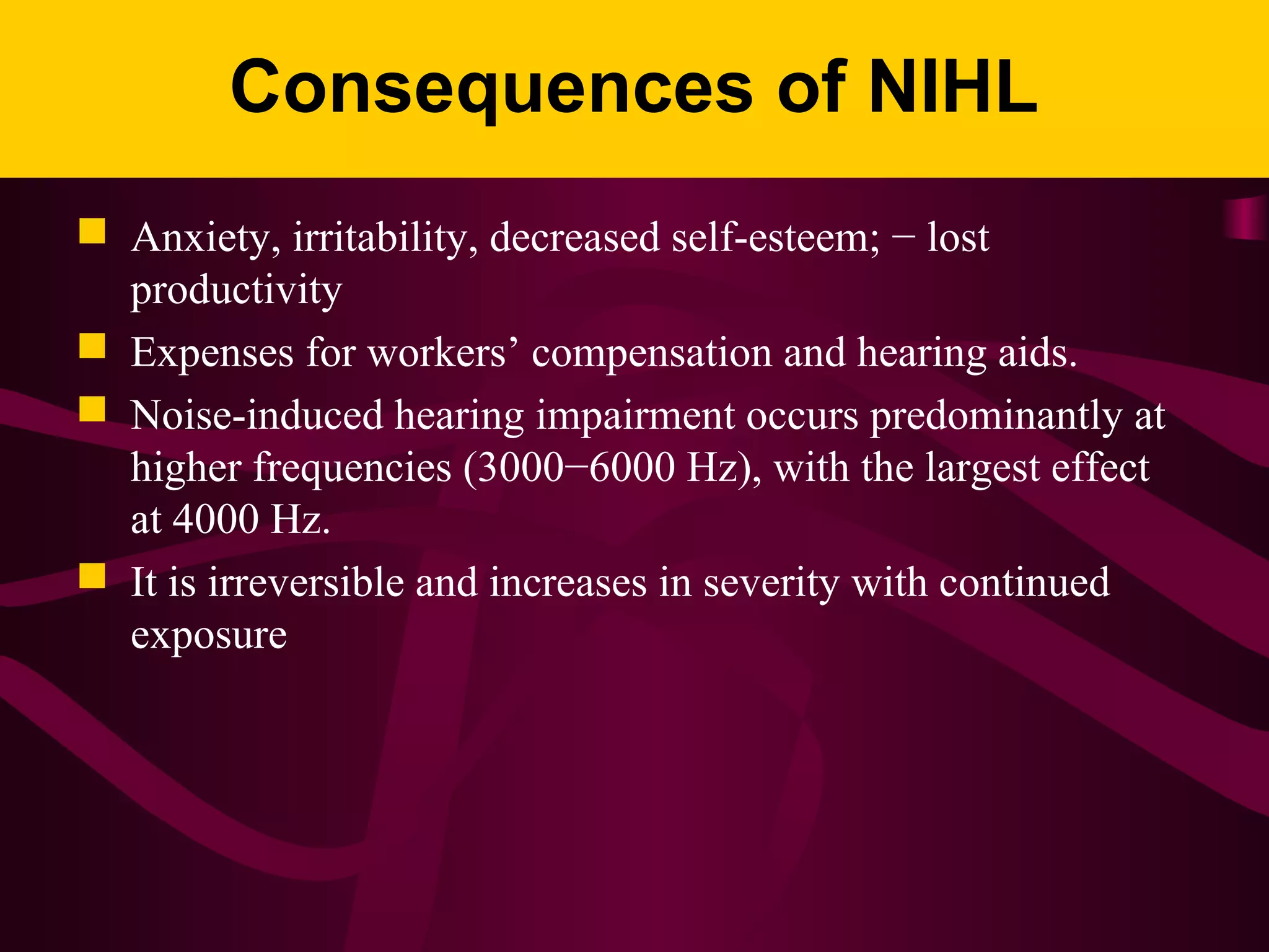 Consequences of NIHL
 Anxiety, irritability, decreased self-esteem; − lost
productivity
 Expenses for workers’ compensation and hearing aids.
 Noise-induced hearing impairment occurs predominantly at
higher frequencies (3000−6000 Hz), with the largest effect
at 4000 Hz.
 It is irreversible and increases in severity with continued
exposure
 