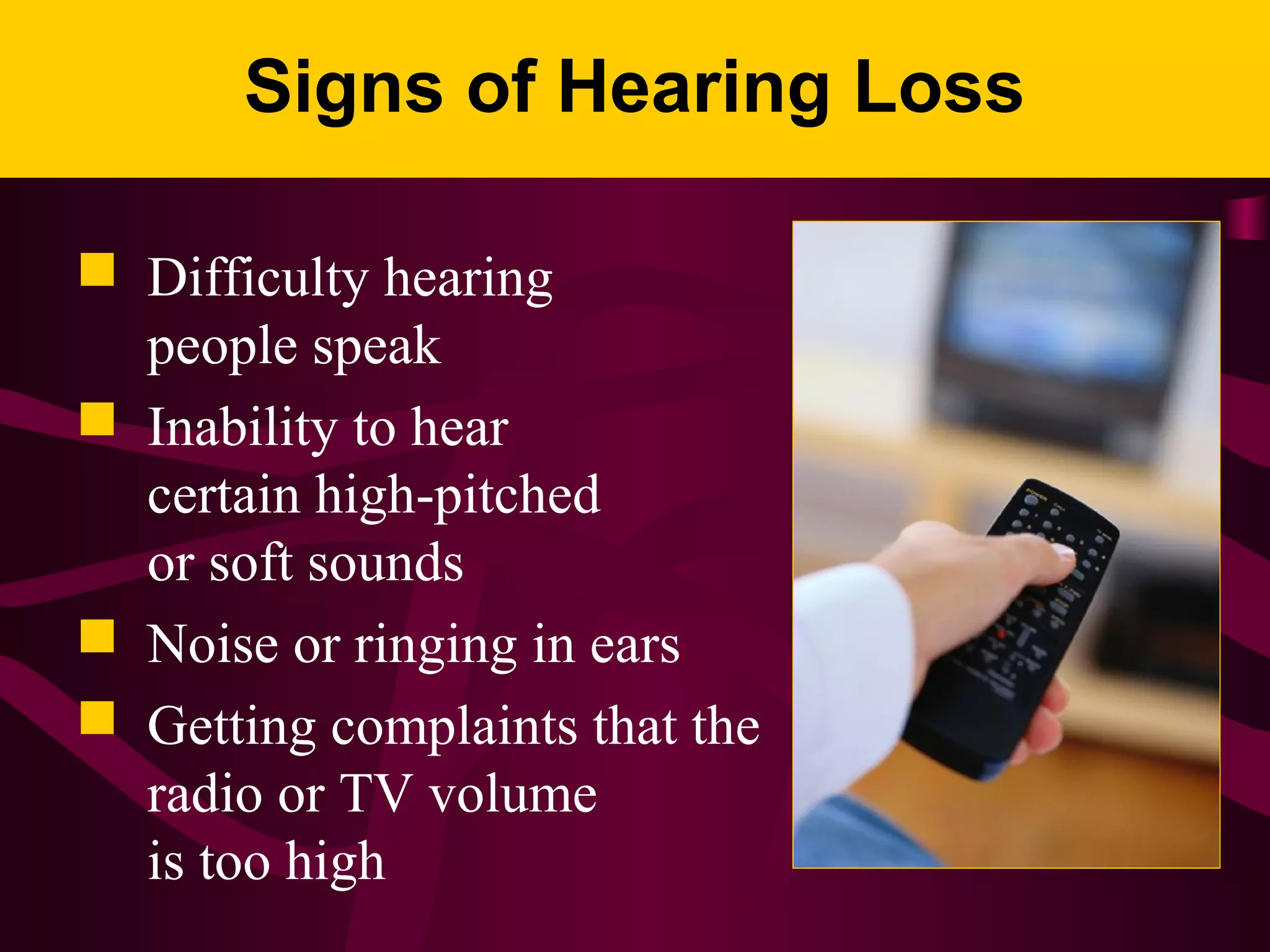 Signs of Hearing Loss
 Difficulty hearing
people speak
 Inability to hear
certain high-pitched
or soft sounds
 Noise or ringing in ears
 Getting complaints that the
radio or TV volume
is too high
 