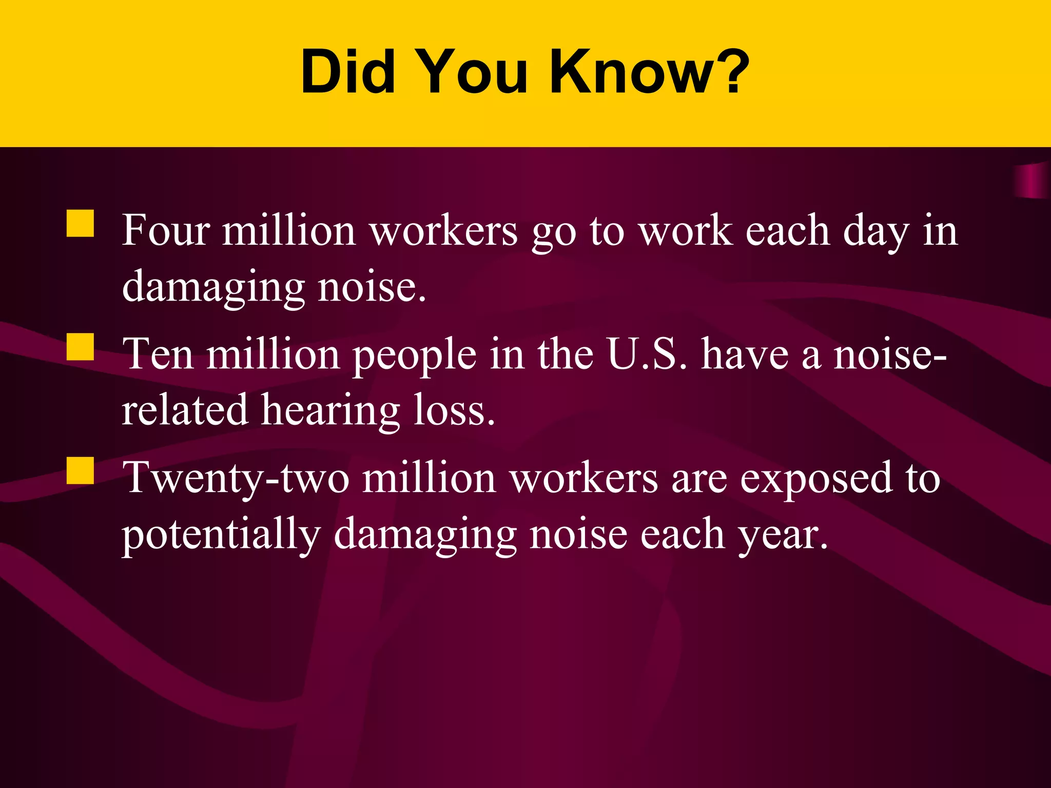 Did You Know?
 Four million workers go to work each day in
damaging noise.
 Ten million people in the U.S. have a noise-
related hearing loss.
 Twenty-two million workers are exposed to
potentially damaging noise each year.
 
