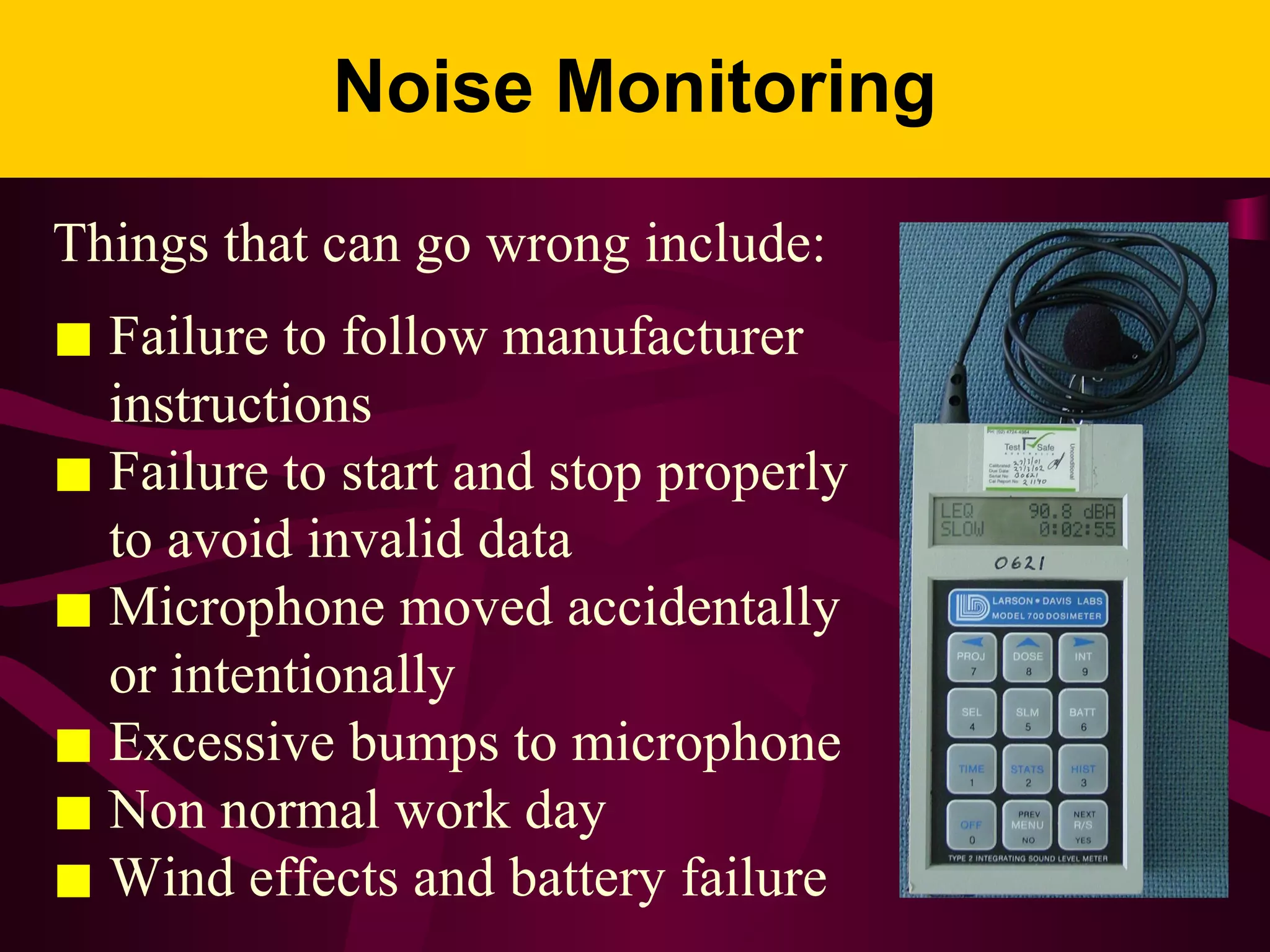 Noise Monitoring
Things that can go wrong include:
■ Failure to follow manufacturer
instructions
■ Failure to start and stop properly
to avoid invalid data
■ Microphone moved accidentally
or intentionally
■ Excessive bumps to microphone
■ Non normal work day
■ Wind effects and battery failure
 