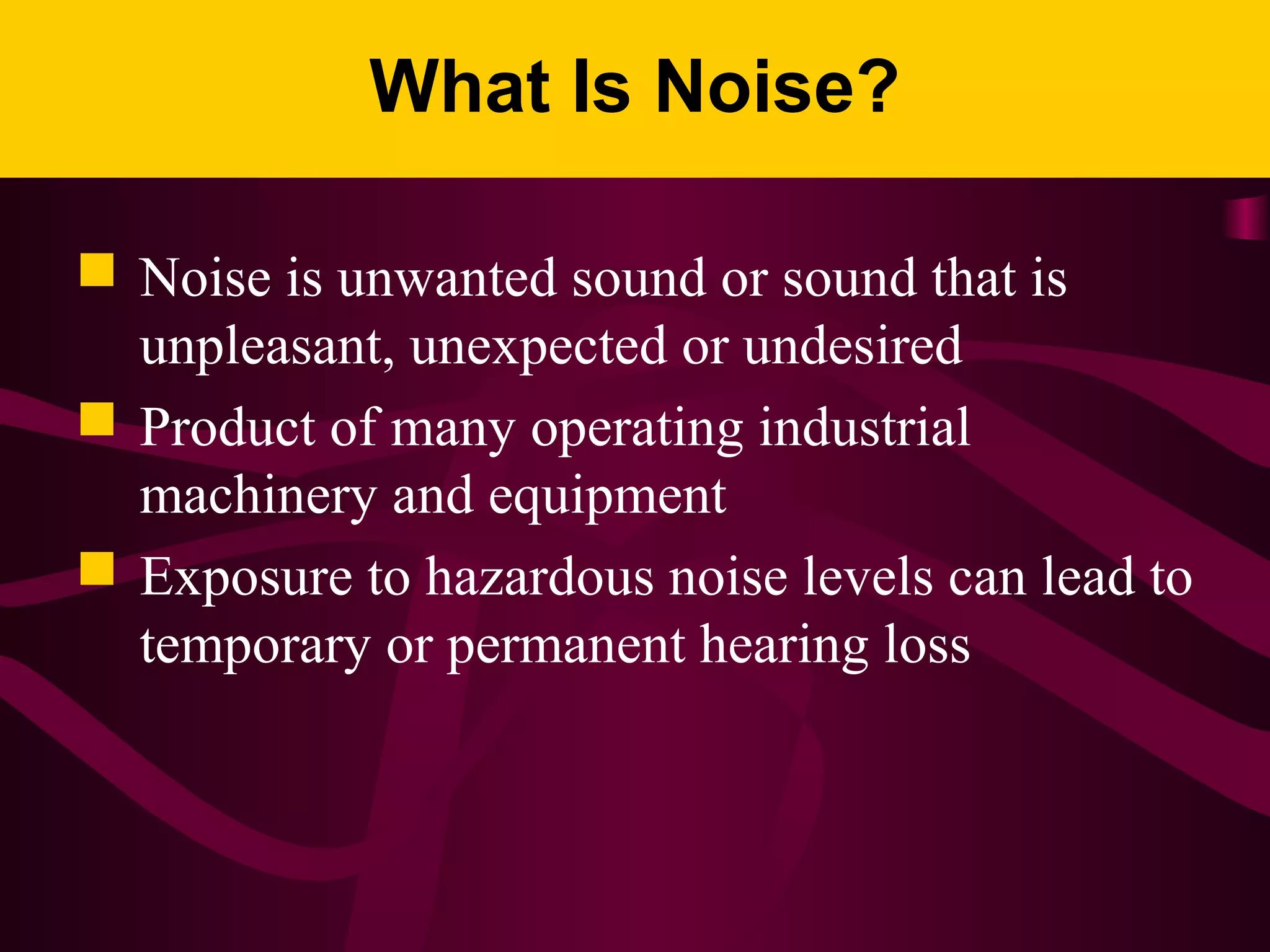 What Is Noise?
 Noise is unwanted sound or sound that is
unpleasant, unexpected or undesired
 Product of many operating industrial
machinery and equipment
 Exposure to hazardous noise levels can lead to
temporary or permanent hearing loss
 