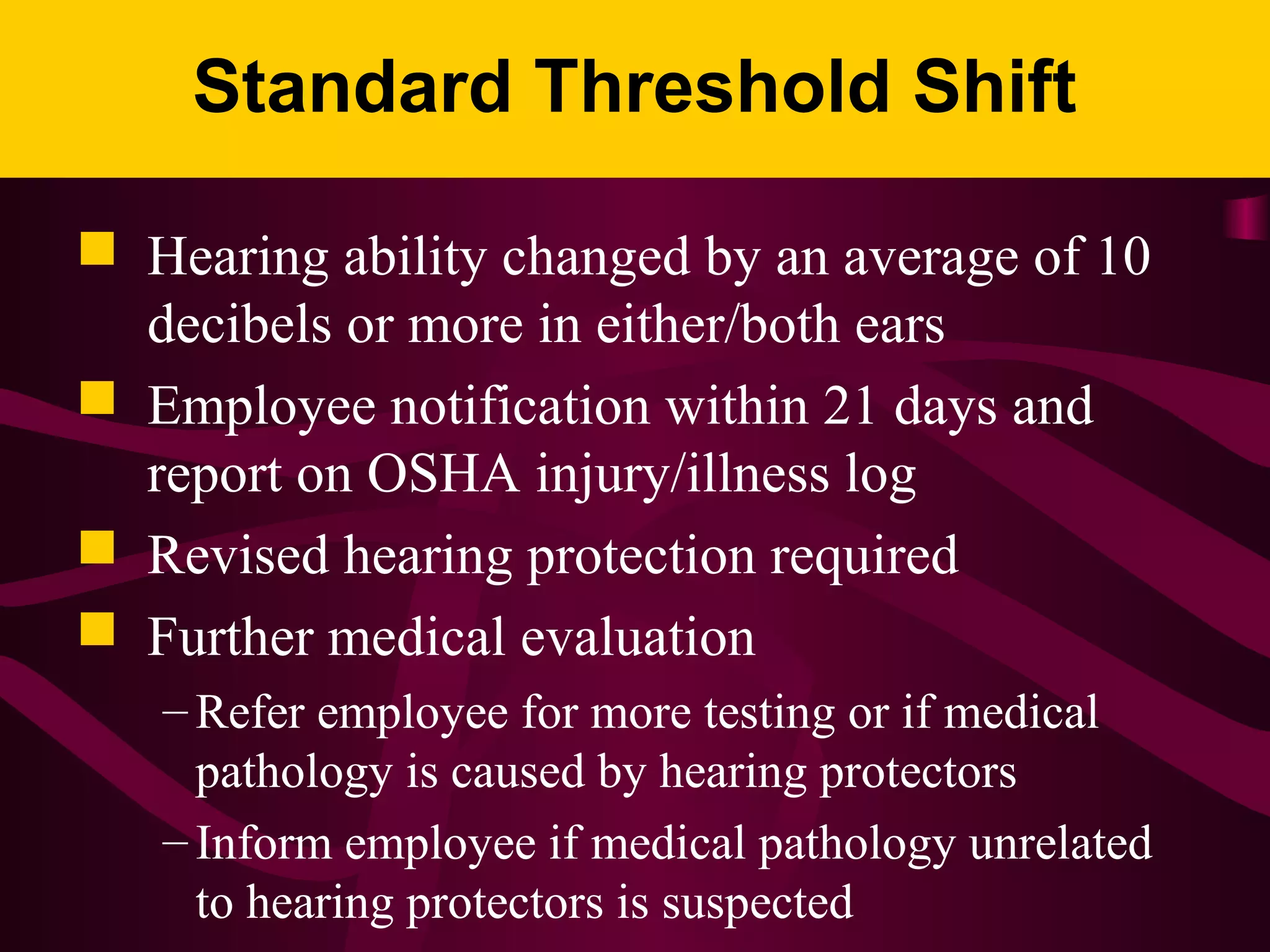 Standard Threshold Shift
 Hearing ability changed by an average of 10
decibels or more in either/both ears
 Employee notification within 21 days and
report on OSHA injury/illness log
 Revised hearing protection required
 Further medical evaluation
– Refer employee for more testing or if medical
pathology is caused by hearing protectors
– Inform employee if medical pathology unrelated
to hearing protectors is suspected
 