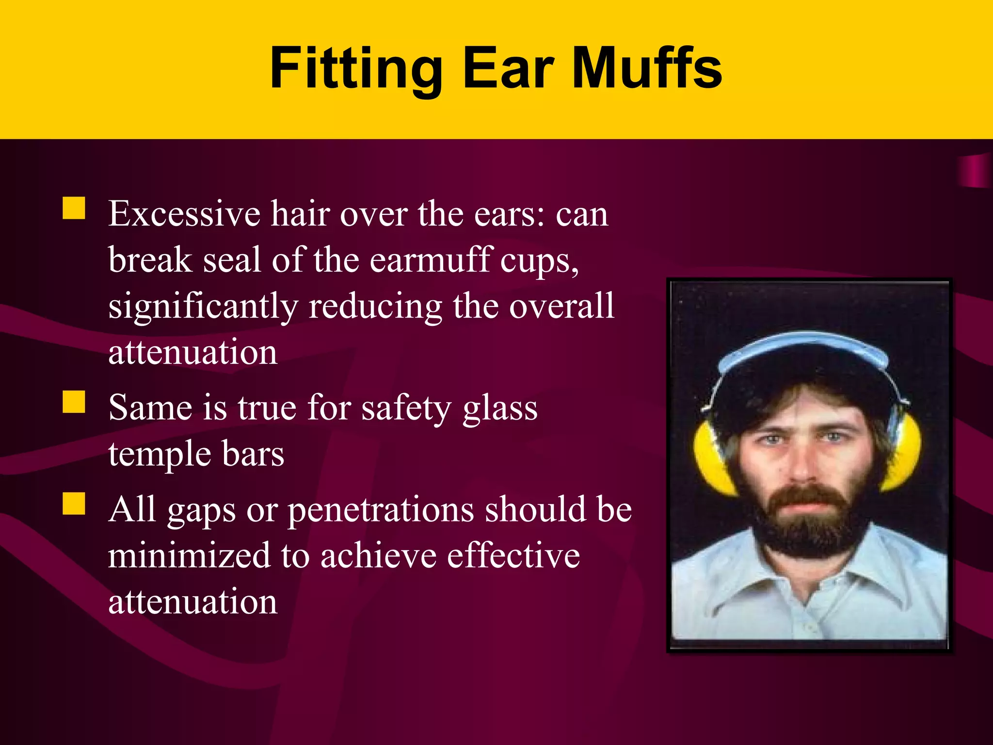 Fitting Ear Muffs
 Excessive hair over the ears: can
break seal of the earmuff cups,
significantly reducing the overall
attenuation
 Same is true for safety glass
temple bars
 All gaps or penetrations should be
minimized to achieve effective
attenuation
 