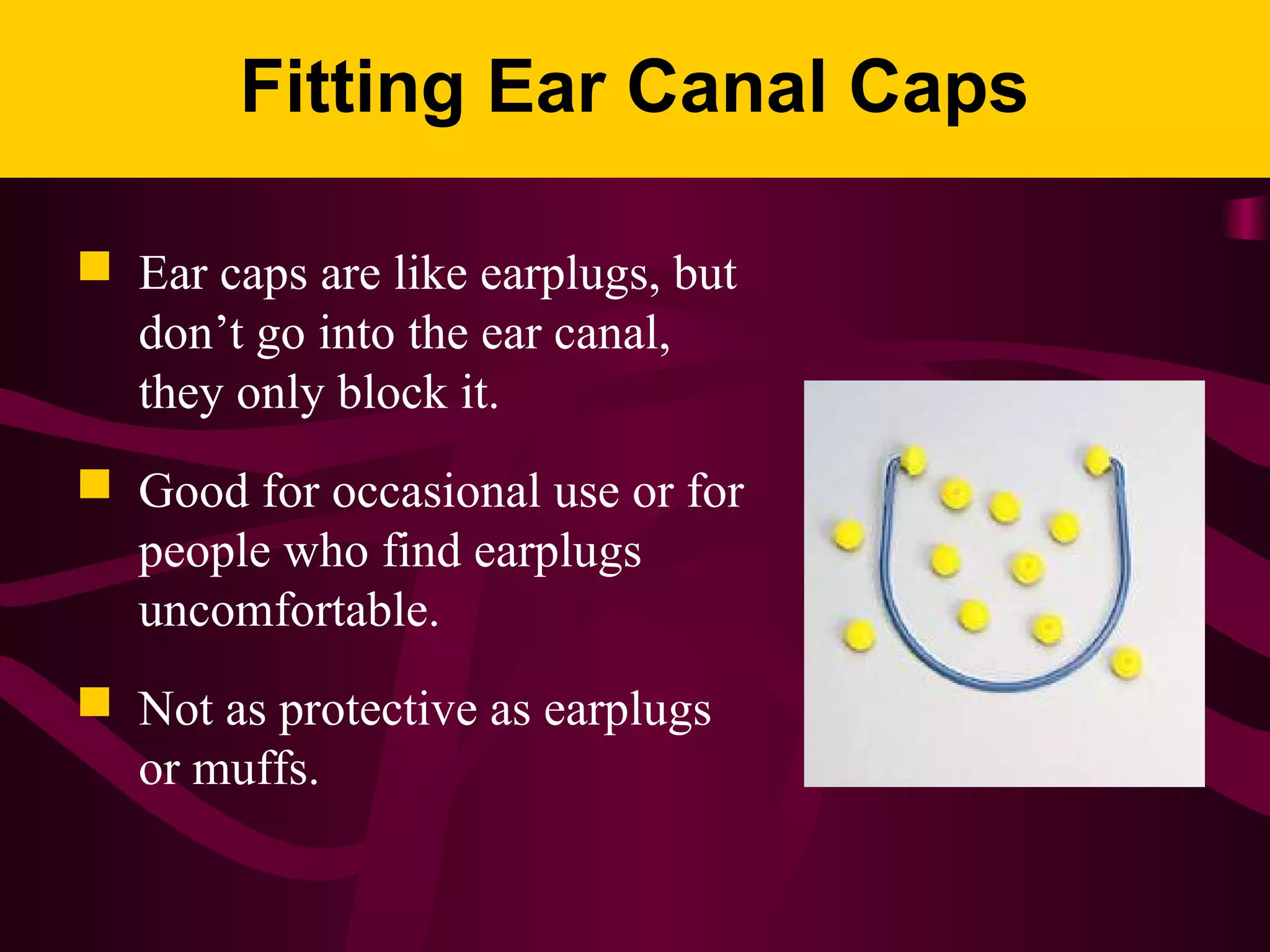 Fitting Ear Canal Caps
 Ear caps are like earplugs, but
don’t go into the ear canal,
they only block it.
 Good for occasional use or for
people who find earplugs
uncomfortable.
 Not as protective as earplugs
or muffs.
 