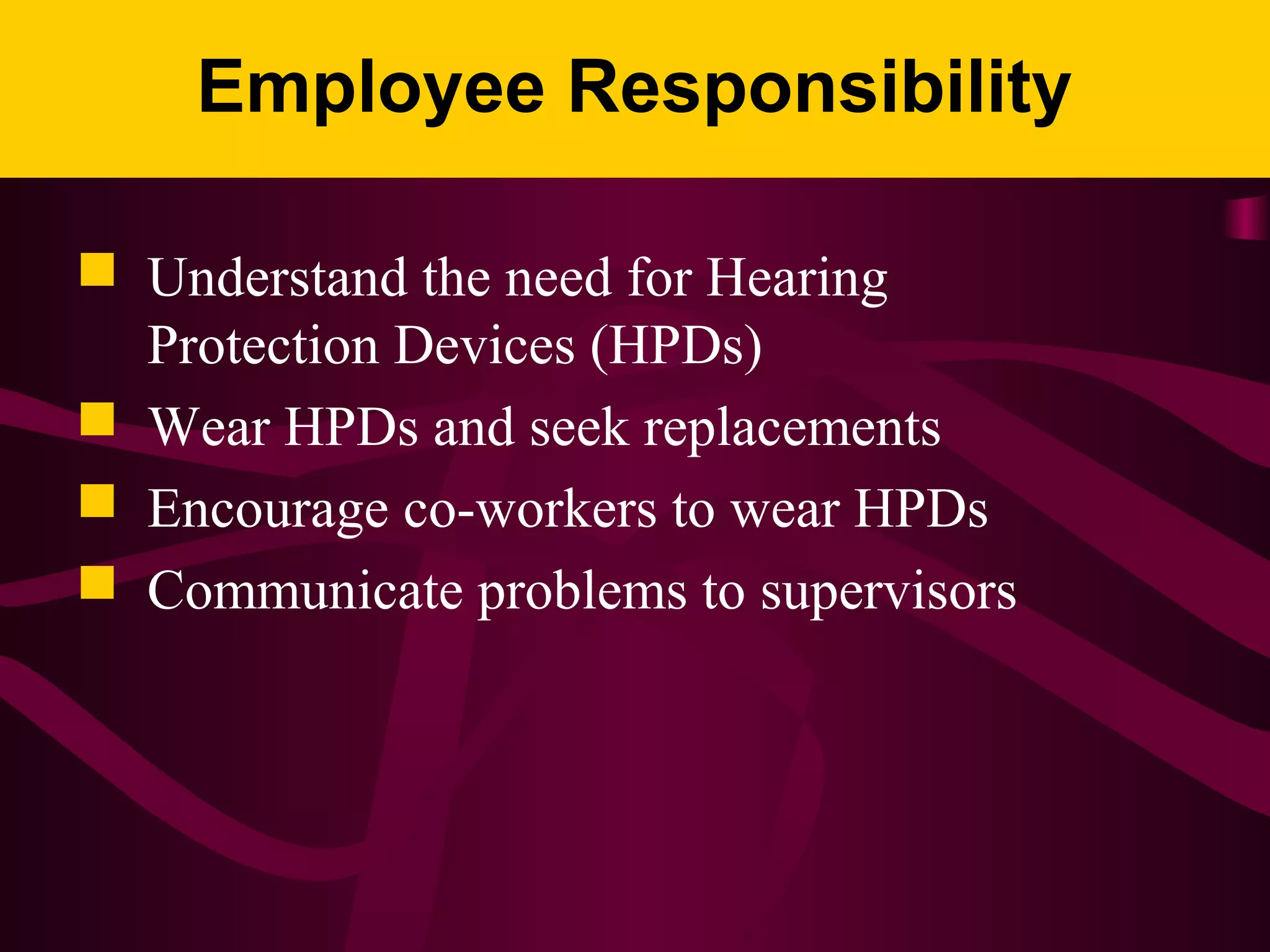 Employee Responsibility
 Understand the need for Hearing
Protection Devices (HPDs)
 Wear HPDs and seek replacements
 Encourage co-workers to wear HPDs
 Communicate problems to supervisors
 