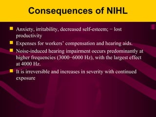 Consequences of NIHL
 Anxiety, irritability, decreased self-esteem; − lost
productivity
 Expenses for workers’ compensation and hearing aids.
 Noise-induced hearing impairment occurs predominantly at
higher frequencies (3000−6000 Hz), with the largest effect
at 4000 Hz.
 It is irreversible and increases in severity with continued
exposure
 