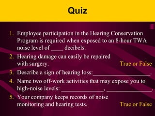 Quiz
1. Employee participation in the Hearing Conservation
Program is required when exposed to an 8-hour TWA
noise level of ____ decibels.
2. Hearing damage can easily be repaired
with surgery. True or False
3. Describe a sign of hearing loss:___________________.
4. Name two off-work activities that may expose you to
high-noise levels: ______________, _______________.
5. Your company keeps records of noise
monitoring and hearing tests. True or False
 