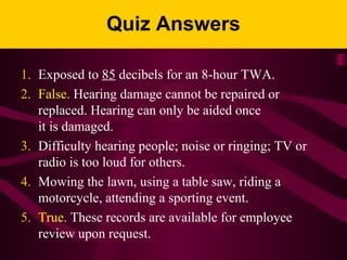 Quiz Answers
1. Exposed to 85 decibels for an 8-hour TWA.
2. False. Hearing damage cannot be repaired or
replaced. Hearing can only be aided once
it is damaged.
3. Difficulty hearing people; noise or ringing; TV or
radio is too loud for others.
4. Mowing the lawn, using a table saw, riding a
motorcycle, attending a sporting event.
5. True. These records are available for employee
review upon request.
 
