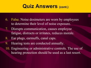 Quiz Answers (cont.)
6. False. Noise dosimeters are worn by employees
to determine their level of noise exposure.
7. Disrupts communication, causes employee
fatigue, distracts or irritates, reduces morale.
8. Ear plugs, earmuffs, canal caps.
9. Hearing tests are conducted annually.
10. Engineering or administrative controls. The use of
hearing protection should be used as a last resort.
 