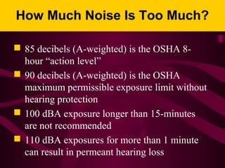 How Much Noise Is Too Much?
 85 decibels (A-weighted) is the OSHA 8-
hour “action level”
 90 decibels (A-weighted) is the OSHA
maximum permissible exposure limit without
hearing protection
 100 dBA exposure longer than 15-minutes
are not recommended
 110 dBA exposures for more than 1 minute
can result in permeant hearing loss
 