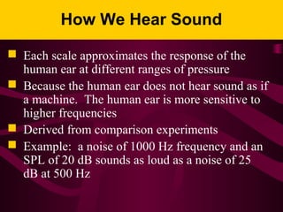 How We Hear Sound
 Each scale approximates the response of the
human ear at different ranges of pressure
 Because the human ear does not hear sound as if
a machine. The human ear is more sensitive to
higher frequencies
 Derived from comparison experiments
 Example: a noise of 1000 Hz frequency and an
SPL of 20 dB sounds as loud as a noise of 25
dB at 500 Hz
 