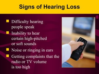 Signs of Hearing Loss
 Difficulty hearing
people speak
 Inability to hear
certain high-pitched
or soft sounds
 Noise or ringing in ears
 Getting complaints that the
radio or TV volume
is too high
 