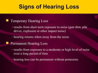 Signs of Hearing Loss
 Temporary Hearing Loss
– results from short term exposure to noise (gun shot, pile
driver, explosion or other impact noise)
– hearing returns when away from the noise
 Permanent Hearing Loss
– results from exposure to a moderate or high level of noise
over a long period of time
– hearing loss can be permanent without protectors
 