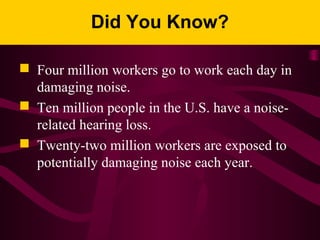 Did You Know?
 Four million workers go to work each day in
damaging noise.
 Ten million people in the U.S. have a noise-
related hearing loss.
 Twenty-two million workers are exposed to
potentially damaging noise each year.
 