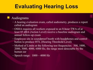 Evaluating Hearing Loss
 Audiograms
– A hearing evaluation exam, called audiometry, produces a report
called an audiogram
– OSHA requires all workers exposed to an 8-hour TWA of at
least 85 dBA (Action Level) receive a baseline audiogram and
annual follow-up exam
– Employee sits in soundproof booth with headphones and control
button to produce HTL (Hearing Threshold Level)
– Method of Limits at the following test frequencies: 500, 1000,
2000, 3000, 4000, 6000 Hz, the range most detectable by the
human ear
– Speech range: 1000 – 4000 Hz
 