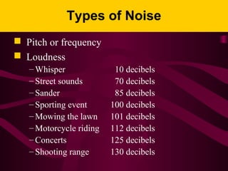 Types of Noise
 Pitch or frequency
 Loudness
– Whisper 10 decibels
– Street sounds 70 decibels
– Sander 85 decibels
– Sporting event 100 decibels
– Mowing the lawn 101 decibels
– Motorcycle riding 112 decibels
– Concerts 125 decibels
– Shooting range 130 decibels
 