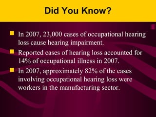 Did You Know?
 In 2007, 23,000 cases of occupational hearing
loss cause hearing impairment.
 Reported cases of hearing loss accounted for
14% of occupational illness in 2007.
 In 2007, approximately 82% of the cases
involving occupational hearing loss were
workers in the manufacturing sector.
 