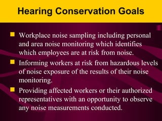 Hearing Conservation Goals
 Workplace noise sampling including personal
and area noise monitoring which identifies
which employees are at risk from noise.
 Informing workers at risk from hazardous levels
of noise exposure of the results of their noise
monitoring.
 Providing affected workers or their authorized
representatives with an opportunity to observe
any noise measurements conducted.
 