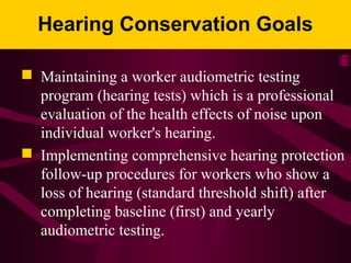 Hearing Conservation Goals
 Maintaining a worker audiometric testing
program (hearing tests) which is a professional
evaluation of the health effects of noise upon
individual worker's hearing.
 Implementing comprehensive hearing protection
follow-up procedures for workers who show a
loss of hearing (standard threshold shift) after
completing baseline (first) and yearly
audiometric testing.
 