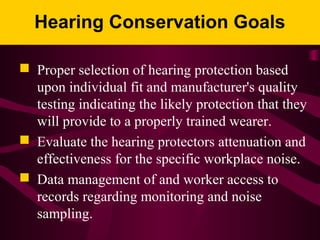 Hearing Conservation Goals
 Proper selection of hearing protection based
upon individual fit and manufacturer's quality
testing indicating the likely protection that they
will provide to a properly trained wearer.
 Evaluate the hearing protectors attenuation and
effectiveness for the specific workplace noise.
 Data management of and worker access to
records regarding monitoring and noise
sampling.
 