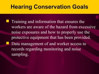 Hearing Conservation Goals
 Training and information that ensures the
workers are aware of the hazard from excessive
noise exposures and how to properly use the
protective equipment that has been provided.
 Data management of and worker access to
records regarding monitoring and noise
sampling.
 