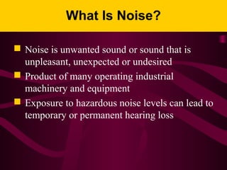 What Is Noise?
 Noise is unwanted sound or sound that is
unpleasant, unexpected or undesired
 Product of many operating industrial
machinery and equipment
 Exposure to hazardous noise levels can lead to
temporary or permanent hearing loss
 