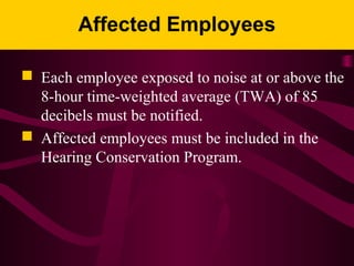 Affected Employees
 Each employee exposed to noise at or above the
8-hour time-weighted average (TWA) of 85
decibels must be notified.
 Affected employees must be included in the
Hearing Conservation Program.
 