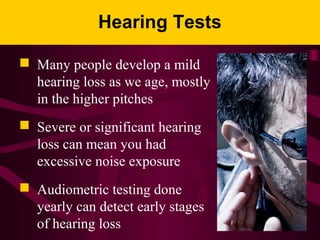 Hearing Tests
 Many people develop a mild
hearing loss as we age, mostly
in the higher pitches
 Severe or significant hearing
loss can mean you had
excessive noise exposure
 Audiometric testing done
yearly can detect early stages
of hearing loss
 