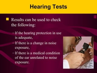Hearing Tests
 Results can be used to check
the following:
– If the hearing protection in use
is adequate,
– If there is a change in noise
exposure,
– If there is a medical condition
of the ear unrelated to noise
exposure.
 