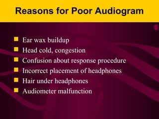 Reasons for Poor Audiogram
 Ear wax buildup
 Head cold, congestion
 Confusion about response procedure
 Incorrect placement of headphones
 Hair under headphones
 Audiometer malfunction
 