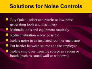 Solutions for Noise Controls
 Buy Quiet - select and purchase low-noise
generating tools and machinery
 Maintain tools and equipment routinely
 Reduce vibration where possible
 Isolate noise in an insulated room or enclosure
 Put barrier between source and the employee
 Isolate employee from the source in a room or
booth (such as sound wall or windows)
 