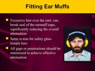 Fitting Ear Muffs
 Excessive hair over the ears: can
break seal of the earmuff cups,
significantly reducing the overall
attenuation
 Same is true for safety glass
temple bars
 All gaps or penetrations should be
minimized to achieve effective
attenuation
 