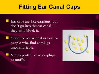 Fitting Ear Canal Caps
 Ear caps are like earplugs, but
don’t go into the ear canal,
they only block it.
 Good for occasional use or for
people who find earplugs
uncomfortable.
 Not as protective as earplugs
or muffs.
 