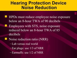 Hearing Protection Device
Noise Reduction
 HPDs must reduce employee noise exposure
below an 8-hour TWA of 90 decibels
 Employees with STS, noise exposure
reduced below an 8-hour TWA of 85
decibels
 Noise reduction ratio (NRR)
– Lab versus real world
– Ear plugs: use 1/3 of NRR
– Earmuffs: use 1/2 of NRR
 