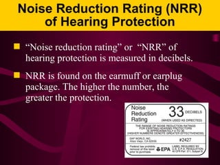 Noise Reduction Rating (NRR)
of Hearing Protection
 “Noise reduction rating” or “NRR” of
hearing protection is measured in decibels.
 NRR is found on the earmuff or earplug
package. The higher the number, the
greater the protection.
 