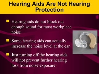 Hearing Aids Are Not Hearing
Protection
 Hearing aids do not block out
enough sound for most workplace
noise
 Some hearing aids can actually
increase the noise level at the ear
 Just turning off the hearing aids
will not prevent further hearing
loss from noise exposure
 