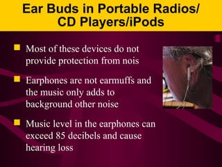 Ear Buds in Portable Radios/
CD Players/iPods
 Most of these devices do not
provide protection from nois
 Earphones are not earmuffs and
the music only adds to
background other noise
 Music level in the earphones can
exceed 85 decibels and cause
hearing loss
 
