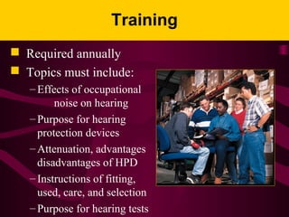 Training
 Required annually
 Topics must include:
– Effects of occupational
noise on hearing
– Purpose for hearing
protection devices
– Attenuation, advantages , and
disadvantages of HPD
– Instructions of fitting,
used, care, and selection
– Purpose for hearing tests
 