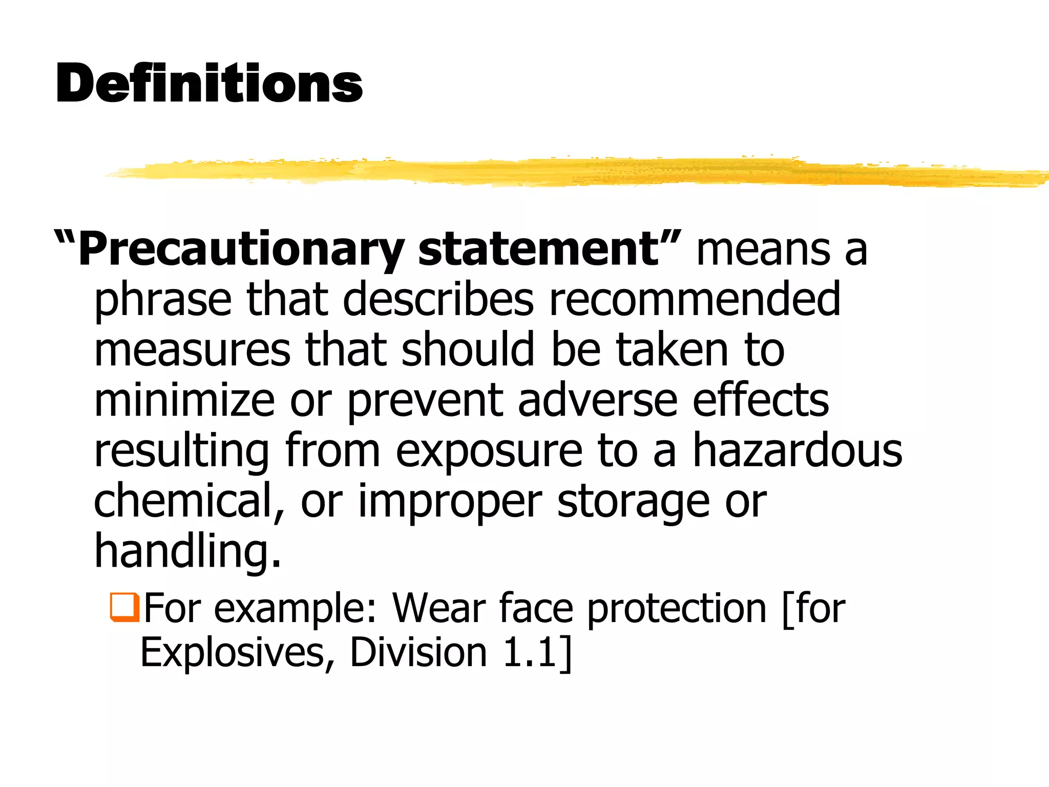 Definitions


“Precautionary statement” means a
  phrase that describes recommended
  measures that should be taken to
  minimize or prevent adverse effects
  resulting from exposure to a hazardous
  chemical, or improper storage or
  handling.
  For example: Wear face protection [for
   Explosives, Division 1.1]
 