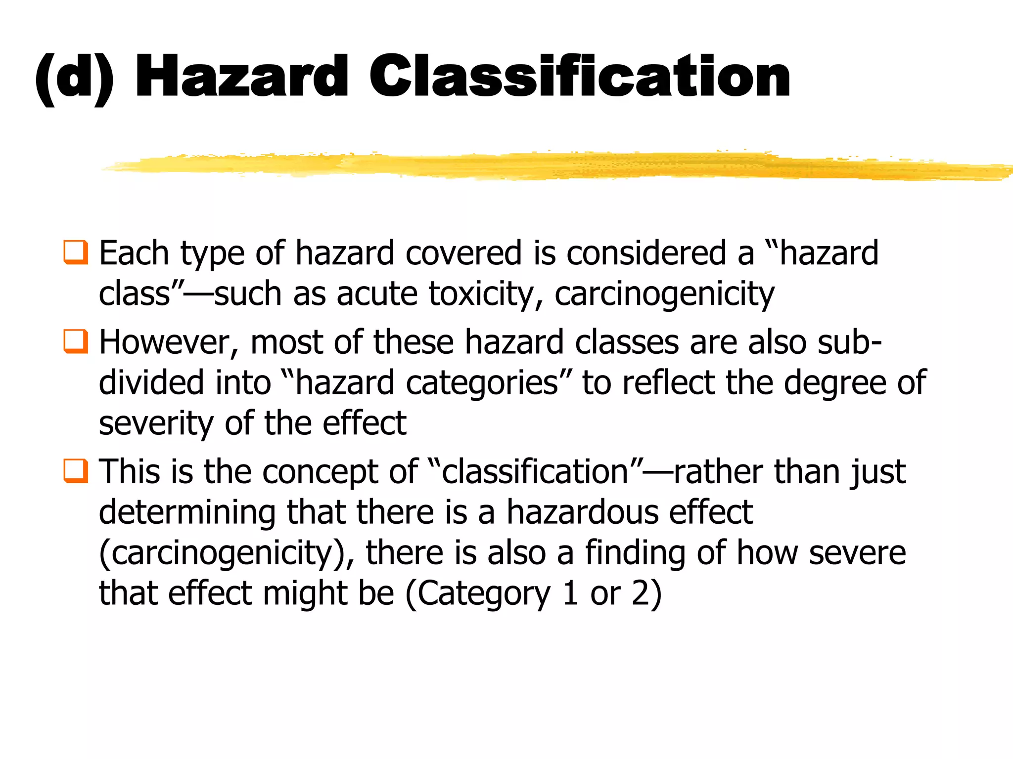 (d) Hazard Classification


 Each type of hazard covered is considered a ―hazard
  class‖—such as acute toxicity, carcinogenicity
 However, most of these hazard classes are also sub-
  divided into ―hazard categories‖ to reflect the degree of
  severity of the effect
 This is the concept of ―classification‖—rather than just
  determining that there is a hazardous effect
  (carcinogenicity), there is also a finding of how severe
  that effect might be (Category 1 or 2)
 