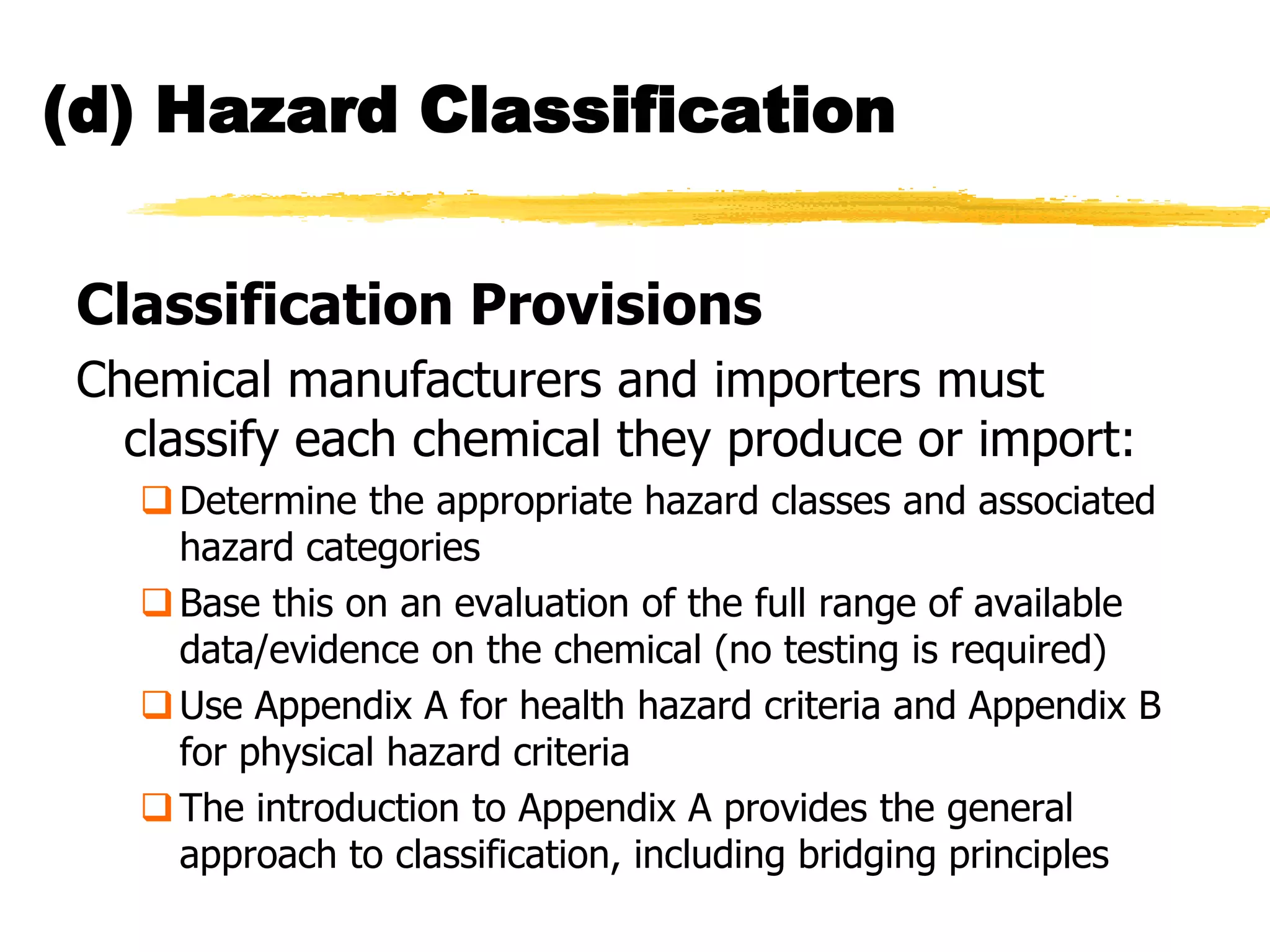 (d) Hazard Classification


Classification Provisions
Chemical manufacturers and importers must
  classify each chemical they produce or import:
   Determine the appropriate hazard classes and associated
    hazard categories
   Base this on an evaluation of the full range of available
    data/evidence on the chemical (no testing is required)
   Use Appendix A for health hazard criteria and Appendix B
    for physical hazard criteria
   The introduction to Appendix A provides the general
    approach to classification, including bridging principles
 
