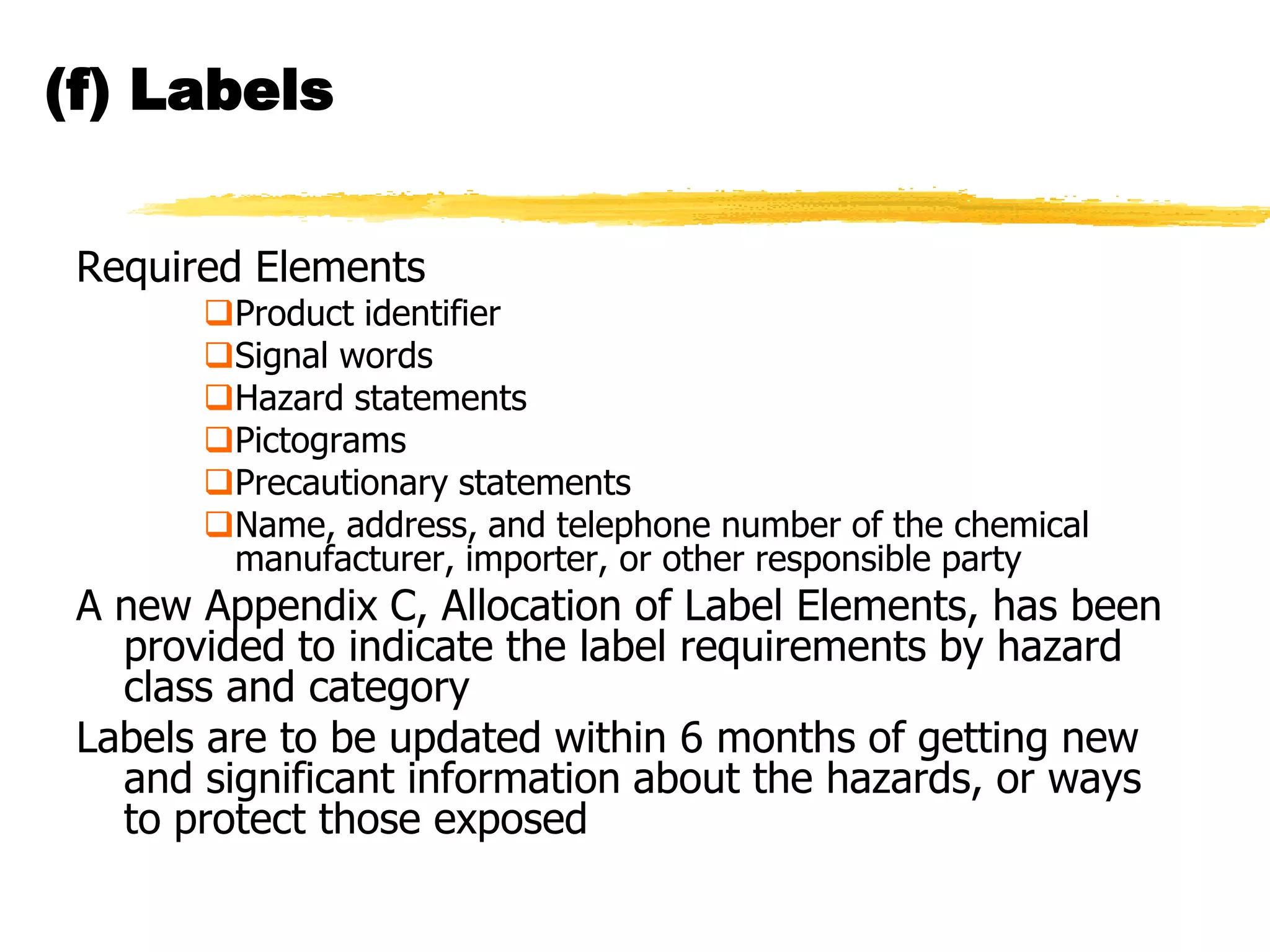 (f) Labels


 Required Elements
       Product identifier
       Signal words
       Hazard statements
       Pictograms
       Precautionary statements
       Name, address, and telephone number of the chemical
        manufacturer, importer, or other responsible party
 A new Appendix C, Allocation of Label Elements, has been
   provided to indicate the label requirements by hazard
   class and category
 Labels are to be updated within 6 months of getting new
   and significant information about the hazards, or ways
   to protect those exposed
 