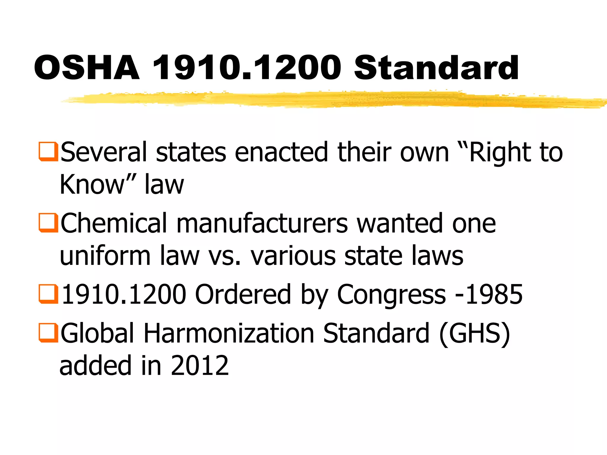 OSHA 1910.1200 Standard

Several states enacted their own ―Right to
 Know‖ law
Chemical manufacturers wanted one
 uniform law vs. various state laws
1910.1200 Ordered by Congress -1985
Global Harmonization Standard (GHS)
 added in 2012
 