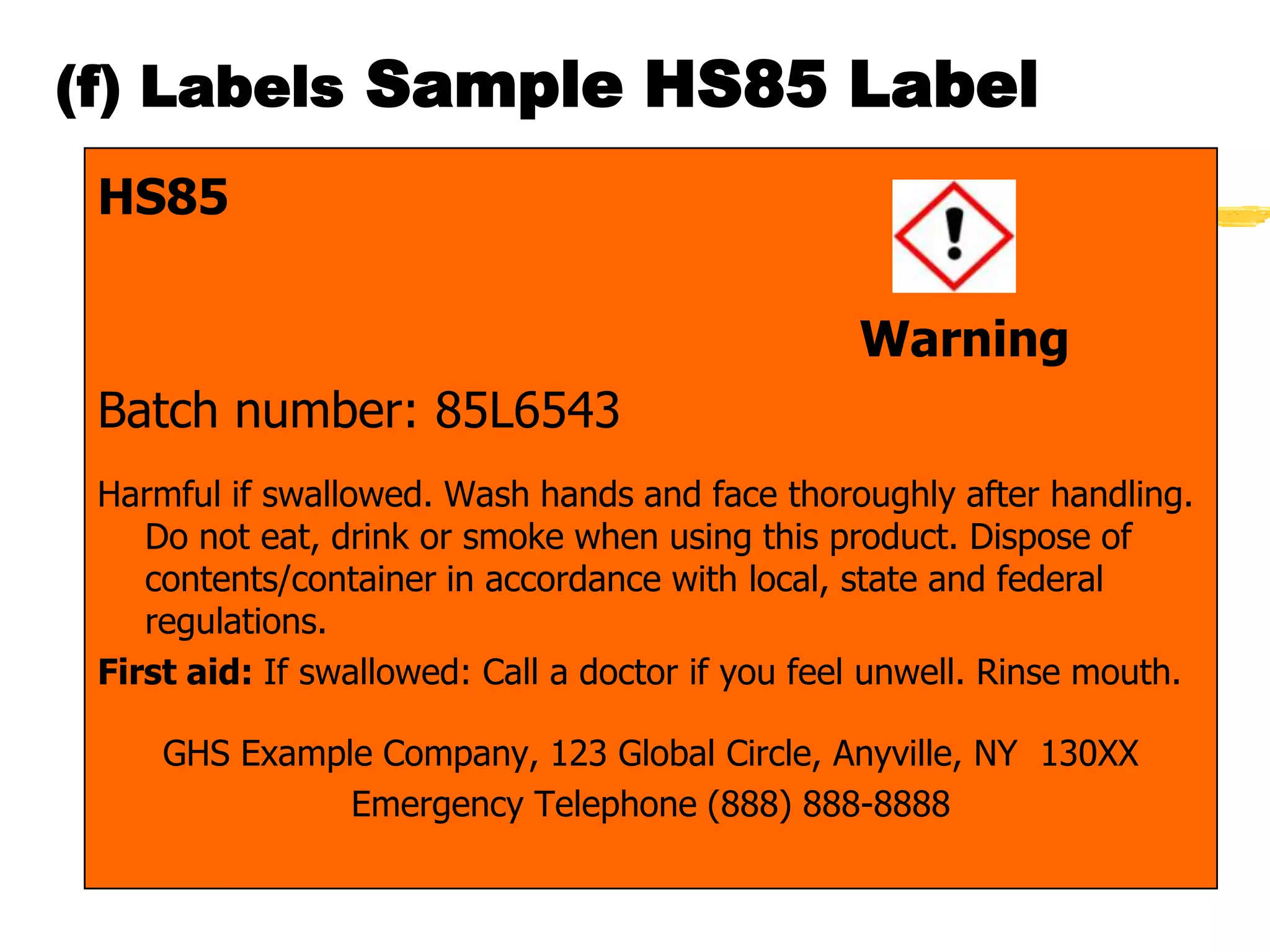 (f) Labels Sample HS85 Label
 HS85

                                                  Warning
 Batch number: 85L6543
 Harmful if swallowed. Wash hands and face thoroughly after handling.
    Do not eat, drink or smoke when using this product. Dispose of
    contents/container in accordance with local, state and federal
    regulations.
 First aid: If swallowed: Call a doctor if you feel unwell. Rinse mouth.

     GHS Example Company, 123 Global Circle, Anyville, NY 130XX
               Emergency Telephone (888) 888-8888
 