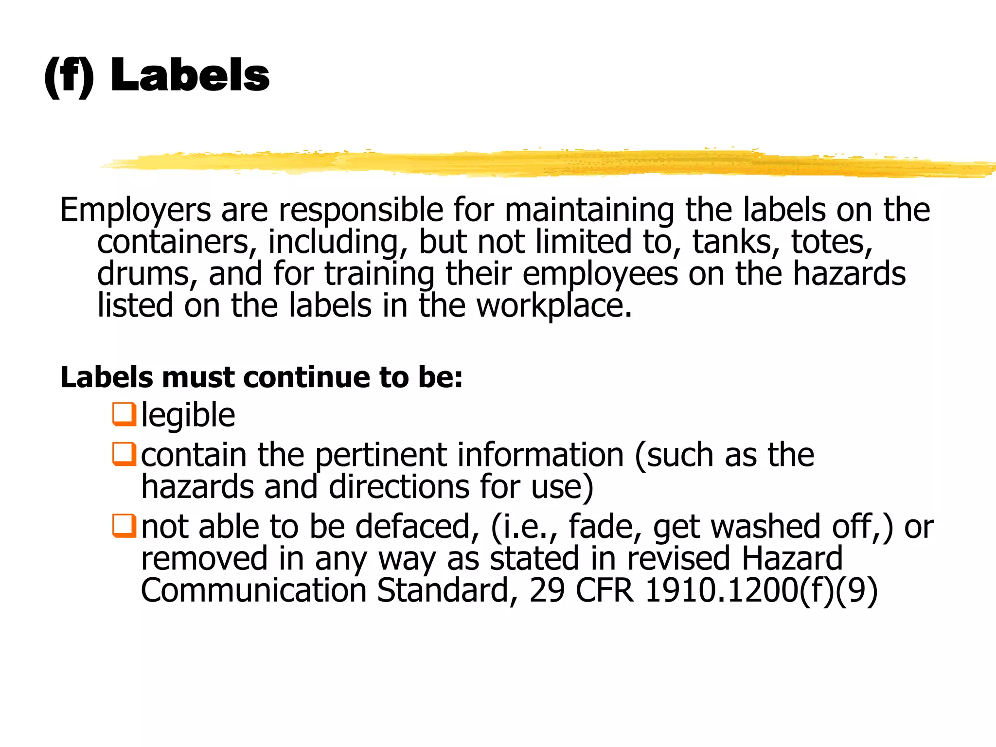 (f) Labels

Employers are responsible for maintaining the labels on the
  containers, including, but not limited to, tanks, totes,
  drums, and for training their employees on the hazards
  listed on the labels in the workplace.

Labels must continue to be:
   legible
   contain the pertinent information (such as the
    hazards and directions for use)
   not able to be defaced, (i.e., fade, get washed off,) or
    removed in any way as stated in revised Hazard
    Communication Standard, 29 CFR 1910.1200(f)(9)
 